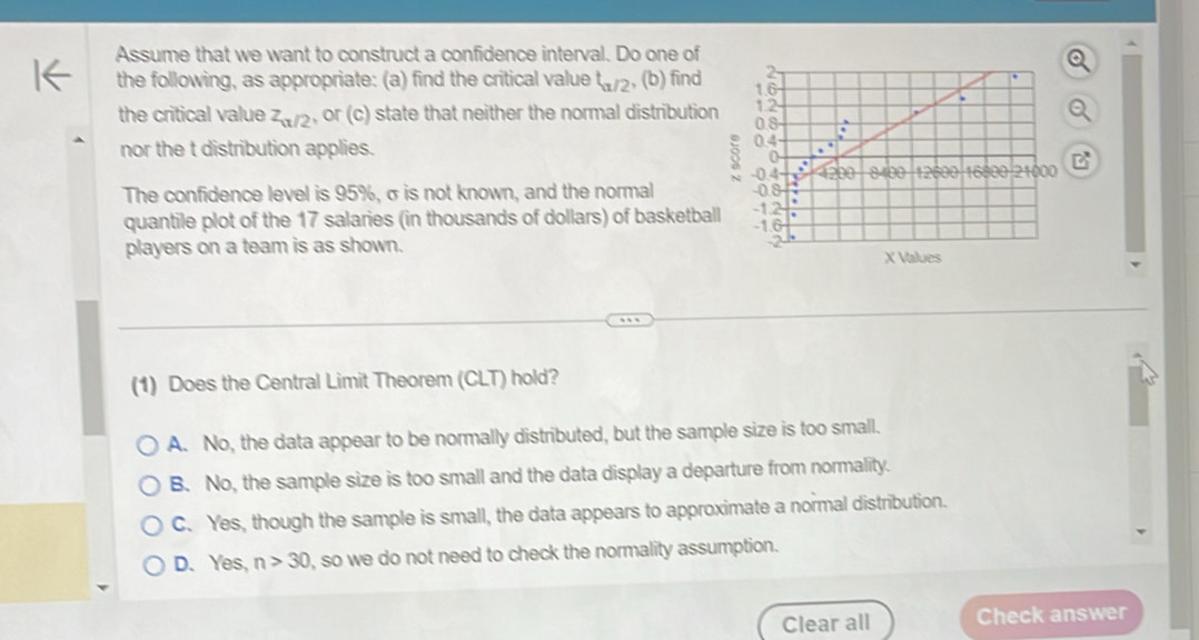 Assume that we want to construct a confidence interval. Do one of
the following, as appropriate: (a) find the critical value t_a/2 , (b) find 
the critical value z_a/2 , or (c) state that neither the normal distribution 
nor the t distribution applies. 
3
The confidence level is 95%, σ is not known, and the normal 
quantile plot of the 17 salaries (in thousands of dollars) of basketball 
players on a team is as shown. X Values
(1) Does the Central Limit Theorem (CLT) hold?
A. No, the data appear to be normally distributed, but the sample size is too small.
B. No, the sample size is too small and the data display a departure from normality.
C. Yes, though the sample is small, the data appears to approximate a normal distribution.
D. Yes, n>30 , so we do not need to check the normality assumption.
Clear all Check answer