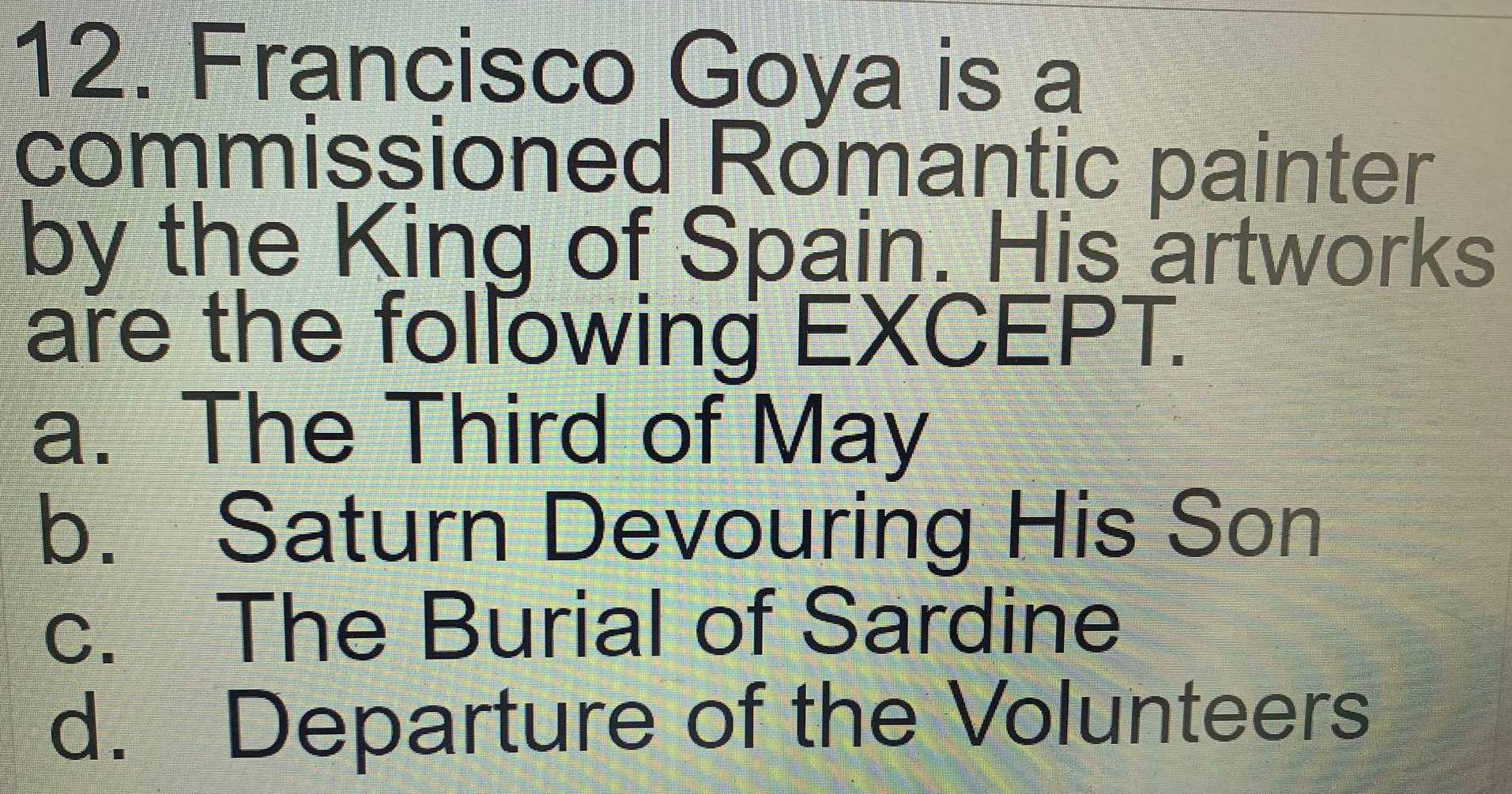 Francisco Goya is a
commissioned Romantic painter
by the King of Spain. His artworks
are the following EXCEPT.
a. The Third of May
b. Saturn Devouring His Son
c. The Burial of Sardine
d. Departure of the Volunteers