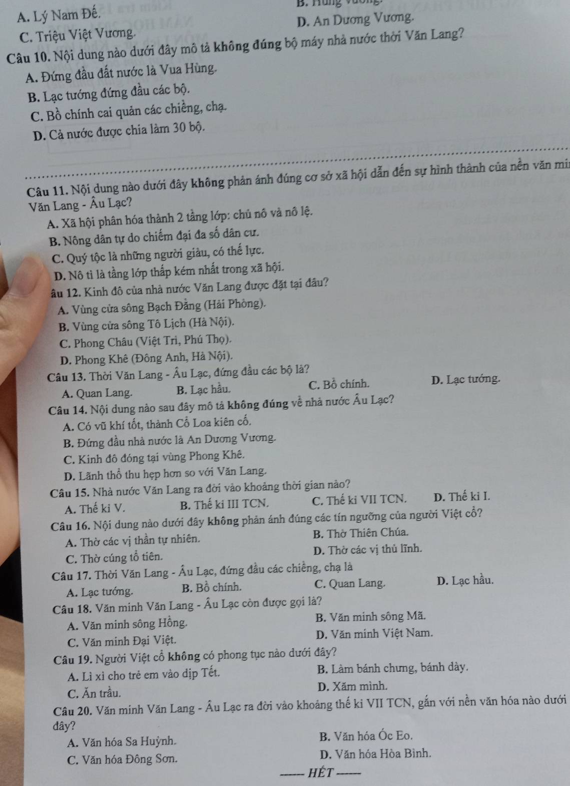 A. Lý Nam Đế.
B. Hung vưon
C. Triệu Việt Vương. D. An Dương Vương.
Câu 10. Nội dung nào dưới đây mô tả không đúng bộ máy nhà nước thời Văn Lang?
A. Đứng đầu đất nước là Vua Hùng.
B. Lạc tướng đứng đầu các bộ.
C. Bồ chính cai quản các chiềng, chạ.
D. Cả nước được chia làm 30 bộ.
Câu 11. Nội dung nào dưới đây không phản ánh đúng cơ sở xã hội dẫn đến sự hình thành của nền văn mir
Văn Lang - Âu Lạc?
A. Xã hội phân hóa thành 2 tầng lớp: chủ nô và nô lệ.
B. Nông dân tự do chiếm đại đa số dân cư.
C. Quý tộc là những người giàu, có thế lực.
D. Nô tì là tầng lớp thấp kém nhất trong xã hội.
âu 12. Kinh đô của nhà nước Văn Lang được đặt tại đâu?
A. Vùng cửa sông Bạch Đằng (Hải Phòng).
B. Vùng cửa sông Tô Lịch (Hà Nội).
C. Phong Châu (Việt Trì, Phú Thọ).
D. Phong Khê (Đông Anh, Hà Nội).
Câu 13. Thời Văn Lang - Âu Lạc, đứng đầu các bộ là?
A. Quan Lang. B. Lạc hầu. C. Bồ chính.
D. Lạc tướng.
Câu 14. Nội dung nào sau đây mô tả không đúng về nhà nước Âu Lạc?
A. Có vũ khí tốt, thành Cổ Loa kiên cố.
B. Đứng đầu nhà nước là An Dương Vương.
C. Kinh đô đóng tại vùng Phong Khê.
D. Lãnh thổ thu hẹp hơn so với Văn Lang.
Câu 15. Nhà nước Văn Lang ra đời vào khoảng thời gian nào?
A. Thế ki V. B. Thế ki III TCN. C. Thế ki VII TCN. D. Thế ki I.
Câu 16. Nội dung nào dưới đây không phản ánh đúng các tín ngưỡng của người Việt cổ?
A. Thờ các vị thần tự nhiên. B. Thờ Thiên Chúa.
C. Thờ cúng tổ tiên. D. Thờ các vị thủ lĩnh.
Câu 17. Thời Văn Lang - Âu Lạc, đứng đầu các chiếng, chạ là
A. Lạc tướng. B. Bồ chính. C. Quan Lang. D. Lạc hầu.
Câu 18. Văn minh Văn Lang - Âu Lạc còn được gọi là?
A. Văn minh sông Hồng. B. Văn minh sông Mã.
C. Văn minh Đại Việt. D. Văn minh Việt Nam.
Câu 19. Người Việt cổ không có phong tục nào dưới đây?
A. Lì xì cho trẻ em vào dịp Tết. B. Làm bánh chưng, bánh dày.
C. Ăn trầu. D. Xăm mình.
Câu 20. Văn minh Văn Lang - Âu Lạc ra đời vào khoảng thế ki VII TCN, gắn với nền văn hóa nào dưới
đây?
A. Văn hóa Sa Huỳnh. B. Văn hóa Ốc Eo.
C. Văn hóa Đông Sơn. D. Văn hóa Hòa Bình.
_HÉt_