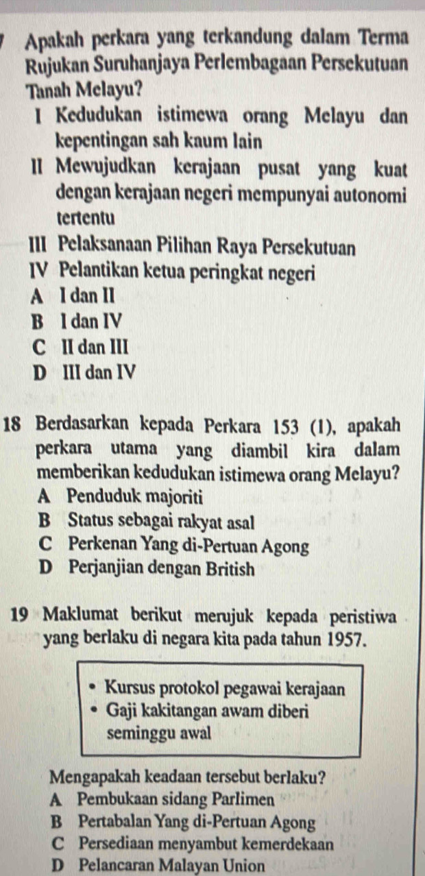 Apakah perkara yang terkandung dalam Terma
Rujukan Suruhanjaya Perlembagaan Persekutuan
Tanah Melayu?
I Kedudukan istimewa orang Melayu dan
kepentingan sah kaum lain
lI Mewujudkan kerajaan pusat yang kuat
dengan kerajaan negeri mempunyai autonomi
tertentu
III Pelaksanaan Pilihan Raya Persekutuan
IV Pelantikan ketua peringkat negeri
A I dan II
B l dan IV
C II dan III
D III dan IV
18 Berdasarkan kepada Perkara 153 (1), apakah
perkara utama yang diambil kira dalam
memberikan kedudukan istimewa orang Melayu?
A Penduduk majoriti
B Status sebagai rakyat asal
C Perkenan Yang di-Pertuan Agong
D Perjanjian dengan British
19 Maklumat berikut merujuk kepada peristiwa 
yang berlaku di negara kita pada tahun 1957.
Kursus protokol pegawai kerajaan
Gaji kakitangan awam diberi
seminggu awal
Mengapakah keadaan tersebut berlaku?
A Pembukaan sidang Parlimen
B Pertabalan Yang di-Pertuan Agong
C Persediaan menyambut kemerdekaan
D Pelancaran Malayan Union