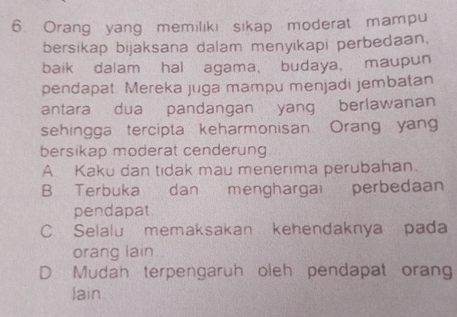 Orang yang memilikı sikap moderat mampu
bersikap bijaksana dalam menyikapi perbedaan,
baik dalam hal agama, budaya， maupun
pendapat. Mereka juga mampu menjadi jembatan
antara dua pandangan yang berlawanan
sehingga tercipta keharmonisan Orang yan
bersikap moderat cenderung
A Kaku dan tidak mau menerima perubahan.
B Terbuka dan menghargai perbedaan
pendapat
C Selalu memaksakan kehendaknya pada
orang lain
D Mudah terpengaruh oleh pendapat orang
lain