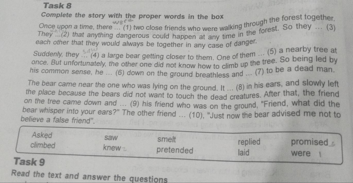 Task 8
Complete the story with the proper words in the box
Once upon a time, there ... (1) two close friends who were walking through the forest together.
They ...(2) that anything dangerous could happen at any time in the forest. So they ... (3)
each other that they would always be together in any case of danger.
Suddenly, they ... (4) a large bear getting closer to them. One of them ... (5) a nearby tree at
once. But unfortunately, the other one did not know how to climb up the tree. So being led by
his common sense, he ... (6) down on the ground breathless and ... (7) to be a dead man.
The bear came near the one who was lying on the ground. It ... (8) in his ears, and slowly left
the place because the bears did not want to touch the dead creatures. After that, the friend
on the tree came down and ... (9) his friend who was on the ground, "Friend, what did the
bear whisper into your ears?" The other friend ... (10), "Just now the bear advised me not to
believe a false friend".
Askęd saw smelt
replied promised
climbed knew pretended were
laid
Task 9
Read the text and answer the questions