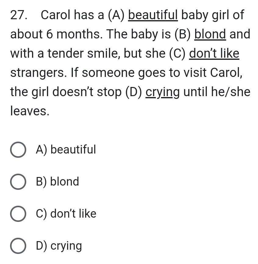 Carol has a (A) beautiful baby girl of
about 6 months. The baby is (B) blond and
with a tender smile, but she (C) don't like
strangers. If someone goes to visit Carol,
the girl doesn't stop (D) crying until he/she
leaves.
A) beautiful
B) blond
C) don't like
D) crying