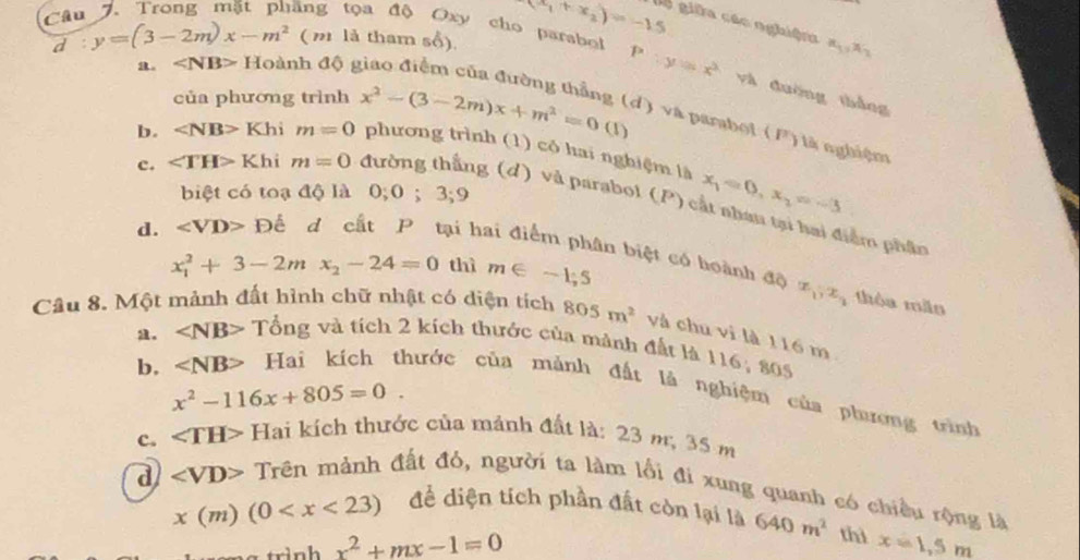 d : y=(3-2m)x-m^2 ( n là tham số).
(x_1+x_2)=-15 gê giữa các nghiện x_1,x_2
Câu 7. Trong mặt phầng tọa độ Oxy cho parabol P:y=x^2 và đường thắng
a. Hoanh độ g
của phương trình
d) và parabol (F) là nghiệm
b. ∠ NB>1 Khi m=0 x^2-(3-2m)x+m^2=0(1) phương trình (1) có hai nghiệm là x_1=0,x_2=-3
biệt có toạ độ là 0;0;3;9
c. ∠ TH>K hi m=0 đường thắng (d) và parabol (P) cắt nhan tại hai điểm phần
d. ∠ VD>Dhat c d cất P tại hai điểm phân biệt có hoành độ x_1,x_3
x_1^(2+3-2mx_2)-24=0 thì m∈ -1,5
thòa mão
Câu 8. Một mảnh đất hình chữ nhật có diện tích 805m^2 và chu vì là 116 m. ∠ NB> Tổng và tích 2 kích thước của mảnh đất là 116; 805
x^2-116x+805=0.
b, Hai kích thước của mảnh đất là nghiệm của phương trình
c. ∠ TH> Hai kích thước của mảnh đất là: 23 m, 35 m
Trên mảnh đất đỏ, người ta làm lối đi xung quanh có chiều rộng là
x(m)(0
d ∠ VD> đề diện tích phần đất còn lại là 640m^2 thì x=1,5m
x^2+mx-1=0