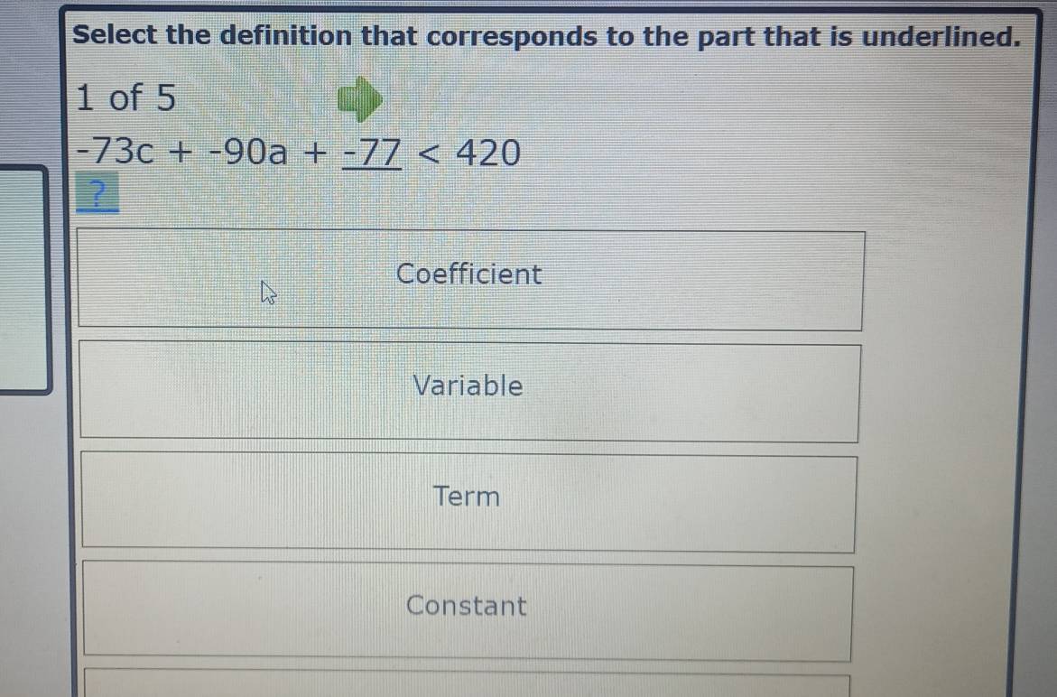 Select the definition that corresponds to the part that is underlined.
1 of 5
-73c+-90a+_ -77<420</tex> 
?
Coefficient
Variable
Term
Constant