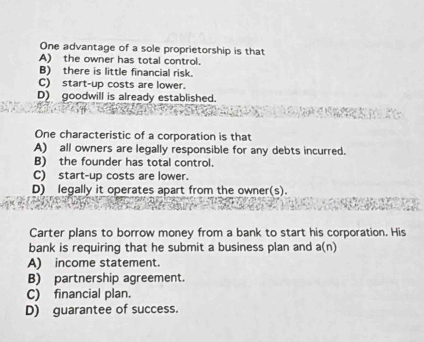 One advantage of a sole proprietorship is that
A) the owner has total control.
B) there is little financial risk.
C) start-up costs are lower.
D) goodwill is already established.
One characteristic of a corporation is that
A) all owners are legally responsible for any debts incurred.
B) the founder has total control.
C)start-up costs are lower.
D) legally it operates apart from the owner(s).
Carter plans to borrow money from a bank to start his corporation. His
bank is requiring that he submit a business plan and a(n)
A) income statement.
B) partnership agreement.
C) financial plan.
D) guarantee of success.