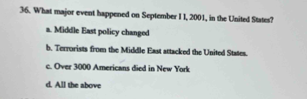 What major event happened on September I I, 2001, in the United States?
a. Middle East policy changed
b. Terrorists from the Middle East attacked the United States.
c. Over 3000 Americans died in New York
d. All the above