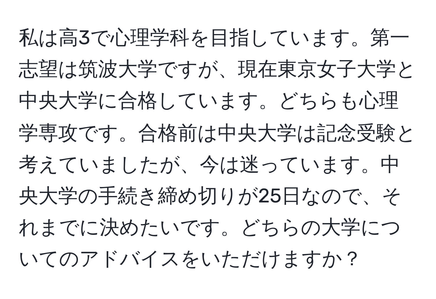 私は高3で心理学科を目指しています。第一志望は筑波大学ですが、現在東京女子大学と中央大学に合格しています。どちらも心理学専攻です。合格前は中央大学は記念受験と考えていましたが、今は迷っています。中央大学の手続き締め切りが25日なので、それまでに決めたいです。どちらの大学についてのアドバイスをいただけますか？