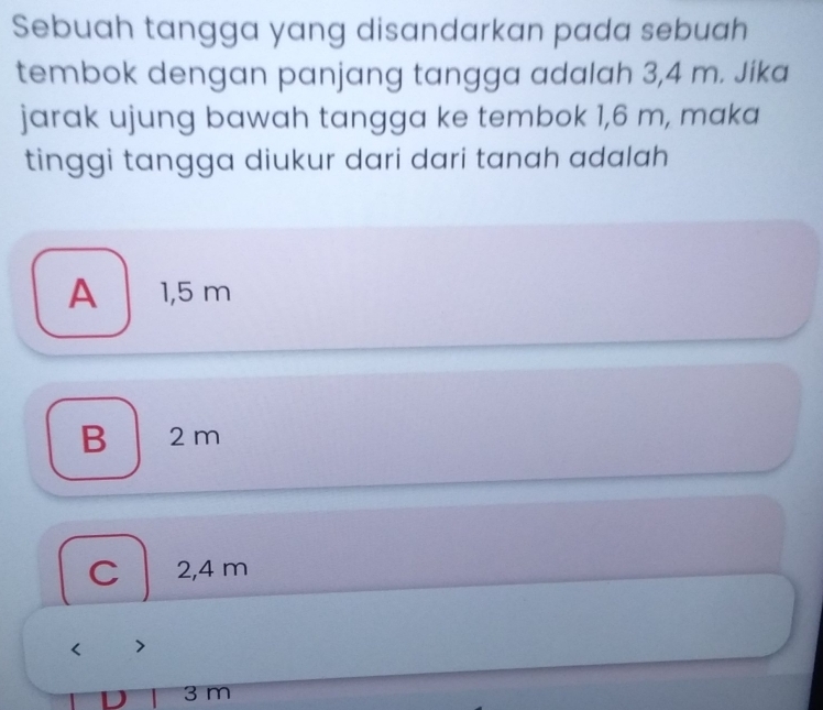 Sebuah tangga yang disandarkan pada sebuah
tembok dengan panjang tangga adalah 3,4 m. Jika
jarak ujung bawah tangga ke tembok 1,6 m, maka
tinggi tangga diukur dari dari tanah adalah
A 1,5 m
B 2 m
C 2,4 m
3 m