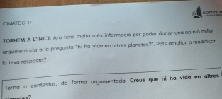 CIMATEC 1 carbate 
TORNEM A L'INICI: Ara tens molta més informació per poder donar una opinió millar 
argumentada a la pregunta “hi ha vida en altres planetes?”. Pots ampliar o modificar 
la teva resposta? 
Torna a contestar, de forma argumentada: Creus que hi ha vida en altres