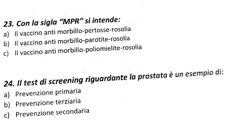 Con la sigla “MPR” si intende:
a) Il vaccino anti morbillo-pertosse-rosolia
b) Il vaccino anti morbillo-parotite-rosolia
c) Il vaccino anti morbillo-poliomielite-rosolia
24. Il test di screening riguardante la prostata è un esempio di:
a) Prevenzione primaria
b) Prevenzione terziaria
c) Prevenzione secondaria