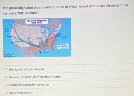 The great migration was a consequence of which event of the late nineteenth to
the early 20th century?
the appeal of labor unions
the industrialization of northern states
territorial expansion overseas
mass immigration