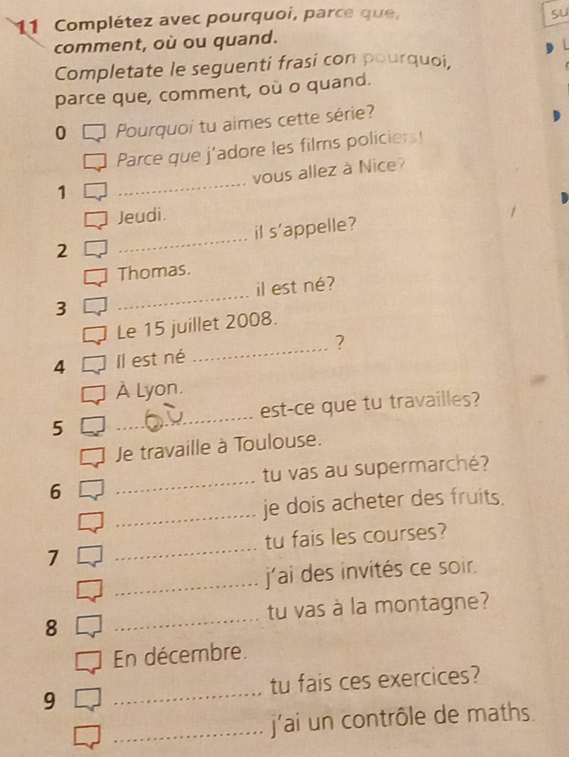 Complétez avec pourquoi, parce que, 
SU 
comment, où ou quand. 
Completate le seguenti frasi con pourquoi, 
parce que, comment, où o quand. 
0 Pourquoi tu aimes cette série? 
Parce que j’adore les films policiers! 
_ 
vous allez à Nice? 
1 
Jeudi. 
2 _il s'appelle? 
Thomas. 
_ 
il est né? 
3 
Le 15 juillet 2008. 
_? 
4 Il est né 
À Lyon. 
_ 
est-ce que tu travailles? 
5 
Je travaille à Toulouse. 
_ 
tu vas au supermarché? 
6 
_je dois acheter des fruits. 
_ 
tu fais les courses? 
7 
_j'ai des invités ce soir. 
tu vas à la montagne? 
8 
_ 
En décembre. 
tu fais ces exercices? 
9 
_ 
_j'ai un contrôle de maths.