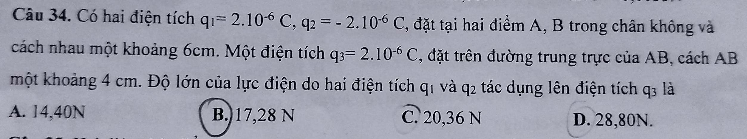 Có hai điện tích q_1=2.10^(-6)C, q_2=-2.10^(-6)C , đặt tại hai điểm A, B trong chân không và
cách nhau một khoảng 6cm. Một điện tích q_3=2.10^(-6)C , đặt trên đường trung trực của AB, cách AB
một khoảng 4 cm. Độ lớn của lực điện do hai điện tích q1 và q2 tác dụng lên điện tích q3 là
A. 14,40N B. 17,28 N C. 20,36 N D. 28,80N.