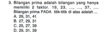 Bilangan prima adalah bilangan yang hanya
memiliki 2 faktor. 19, 23, ..., ..., 37, ....
Bilangan prima PADA titik-titik di atas adalah ...
A. 29, 31, 41
B. 27, 29, 31
C. 25, 27, 39
D. 29. 31. 39