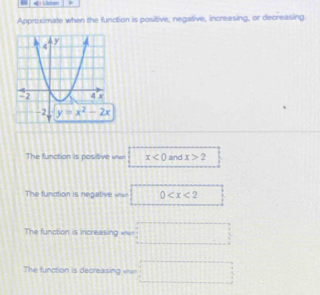 Listen
Approximate when the function is posittive, negative, increasing, or decreasing.
The function is positive whan x<0</tex> and x>2
The function is negative when 0
The function is increasing whon
The function is decreasing whan