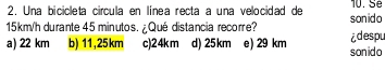 Una bicicleta circula en línea recta a una velocidad de sonido 10. Sé
15km/h durante 45 minutos. ¿ Qué distancia recorre?
a) 22 km b) 11,25km c) 24km d) 25km e) 29 km sonido idespu