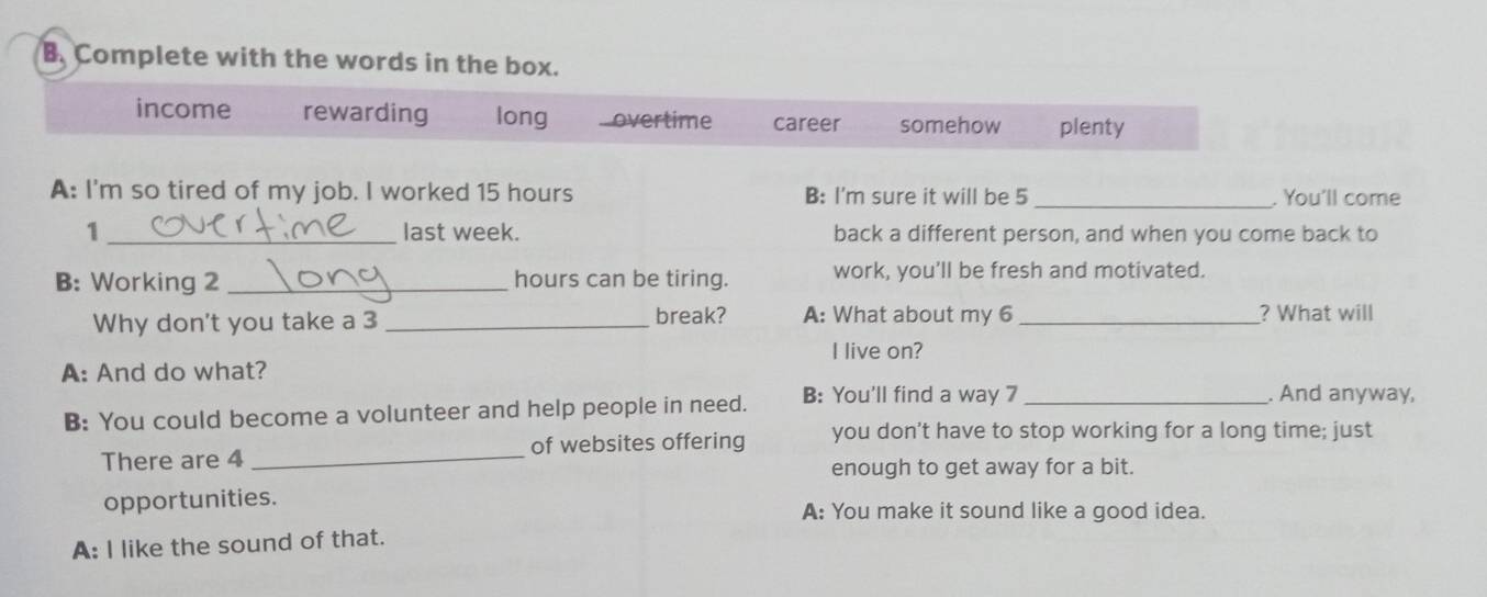 Complete with the words in the box.
income rewarding long...overtime career somehow plenty
A: I'm so tired of my job. I worked 15 hours B: I'm sure it will be 5 _. You'll come
1 _last week. back a different person, and when you come back to
B: Working 2 _ hours can be tiring. work, you'll be fresh and motivated.
Why don't you take a 3 _break? A: What about my 6 _? What will
I live on?
A: And do what?
B: You could become a volunteer and help people in need. B: You'll find a way 7 _
. And anyway,
There are 4 _of websites offering you don't have to stop working for a long time; just
enough to get away for a bit.
opportunities. A: You make it sound like a good idea.
A: I like the sound of that.