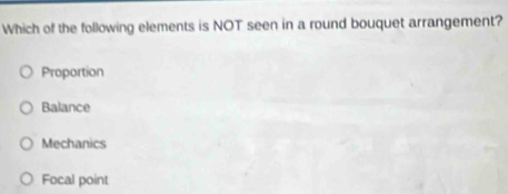 Which of the following elements is NOT seen in a round bouquet arrangement?
Proportion
Balance
Mechanics
Focal point