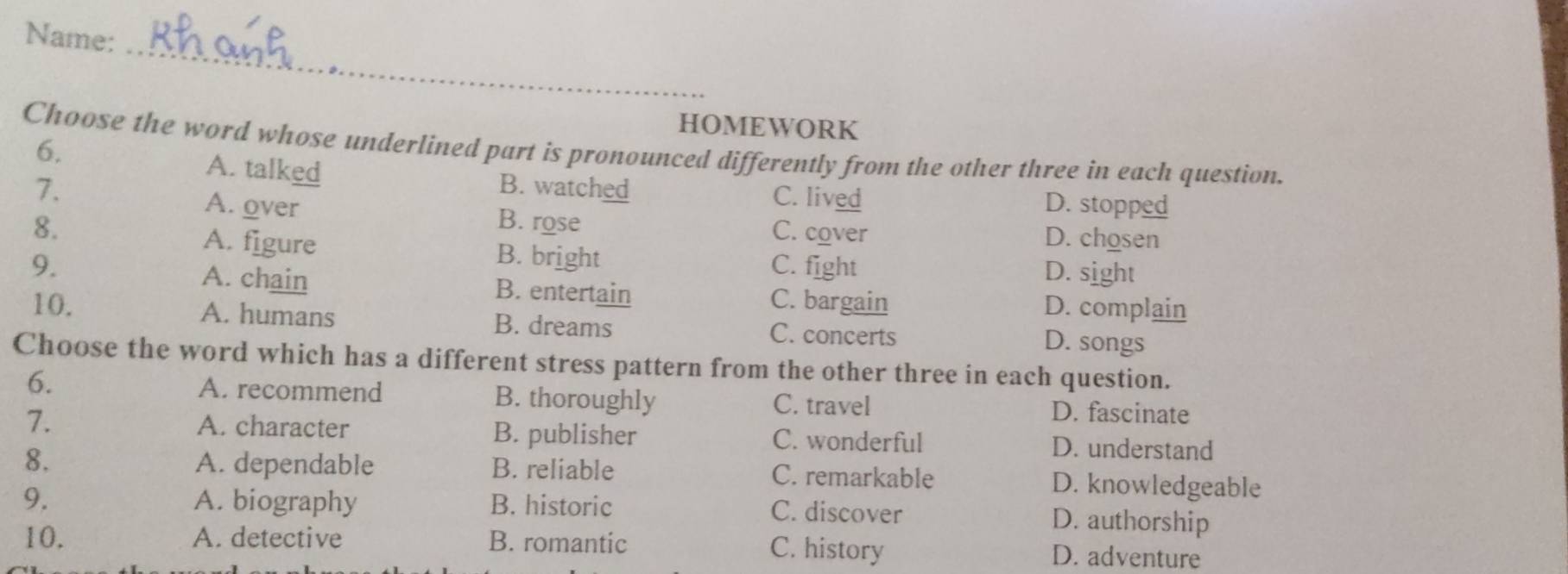 Name:
HOMEWORK
6.
Choose the word whose underlined part is pronounced differently from the other three in each question.
A. talked
7. B. watched C. lived D. stopped
A. over B. rose C. cover
D. chosen
8. A. figure B. bright
9. C. fight D. sight
A. chain B. entertain C. bargain D. complain
10. A. humans B. dreams C. concerts D. songs
Choose the word which has a different stress pattern from the other three in each question.
6. A. recommend B. thoroughly C. travel D. fascinate
7. A. character B. publisher C. wonderful D. understand
8. A. dependable B. reliable C. remarkable D. knowledgeable
9. A. biography B. historic C. discover D. authorship
10. A. detective B. romantic C. history D. adventure