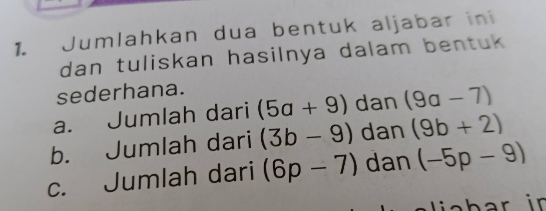 Jumlahkan dua bentuk aljabar ini 
dan tuliskan hasilnya dalam bentuk 
sederhana. 
a. Jumlah dari (5a+9) dan (9a-7)
b. Jumlah dari (3b-9) dan (9b+2)
c. Jumlah dari (6p-7) dan (-5p-9)
lah ar in