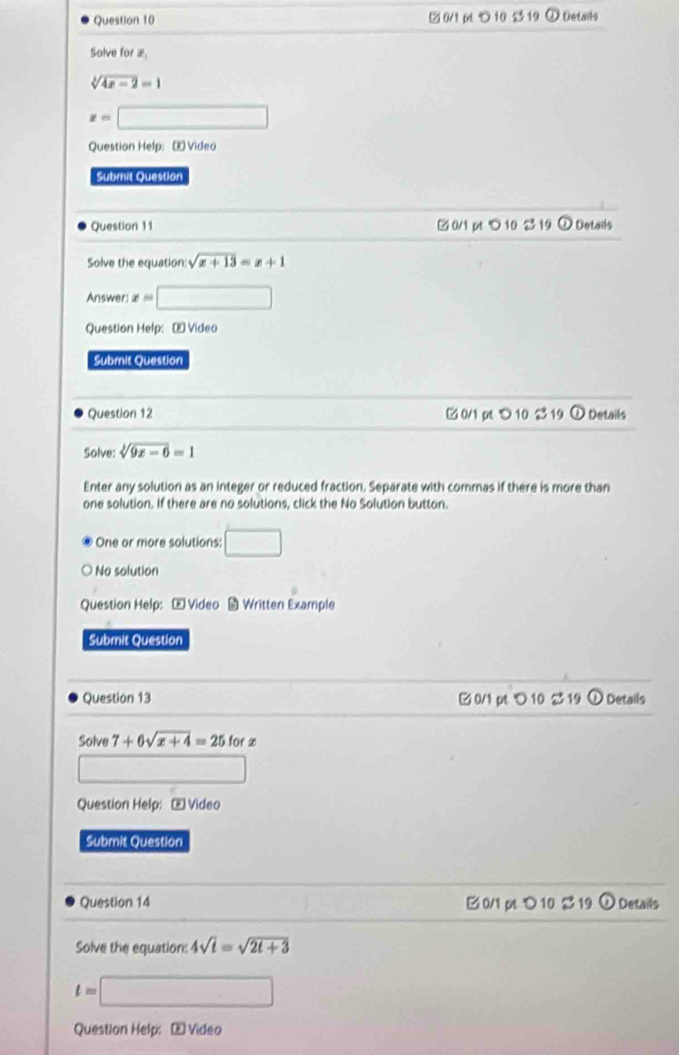 ②0/1 10 $ 19 ω Details 
Solve for æ
sqrt[3](4x-2)=1
x=□
Question Help: Œ Video 
Submit Question 
Question 11 0/1 pt 10 2 19 ① Details 
Solve the equation: sqrt(x+13)=x+1
Answer: x=□
Question Help: [E Video 
Submit Question 
Question 12 ( 0/1 pt > 10 $19 ① Details 
Solve: sqrt[3](9x-6)=1
Enter any solution as an integer or reduced fraction. Separate with commas if there is more than 
one solution. If there are no solutions, click the No Solution button. 
One or more solutions: □ 
No solution 
Question Help: Video Written Example 
Submit Question 
Question 13 0/1 pt ℃ 10 2 19 ①Details 
Solve 7+6sqrt(x+4)=25forx
Question Help: E Video 
Submit Question 
Question 14 0/1 pt つ 10 S 19 odot Details 
Solve the equation: 4sqrt(t)=sqrt(2t+3)
t=□
Question Help: E Video