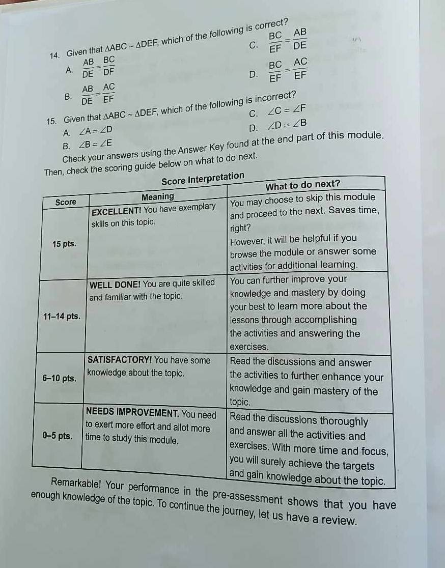 Given that △ ABCsim △ DEF, which of the following is correct?
C.  BC/EF = AB/DE 
A.  AB/DE = BC/DF   BC/EF = AC/EF 
D.
B.  AB/DE = AC/EF 
15. Given that △ ABCsim △ DEF, , which of the following is incorrect?
C. ∠ C=∠ F
A. ∠ A=∠ D
D. ∠ D=∠ B
B. ∠ B=∠ E
Check your answers using the Answer Key found at the end part of this module.
low on what to do next.
ent shows that you have
of the topic. To continue the journey, let us have a review.