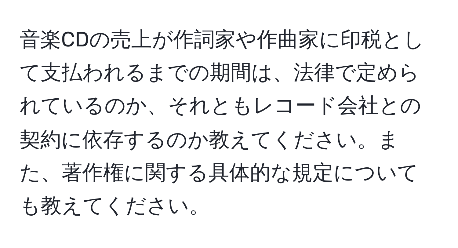 音楽CDの売上が作詞家や作曲家に印税として支払われるまでの期間は、法律で定められているのか、それともレコード会社との契約に依存するのか教えてください。また、著作権に関する具体的な規定についても教えてください。