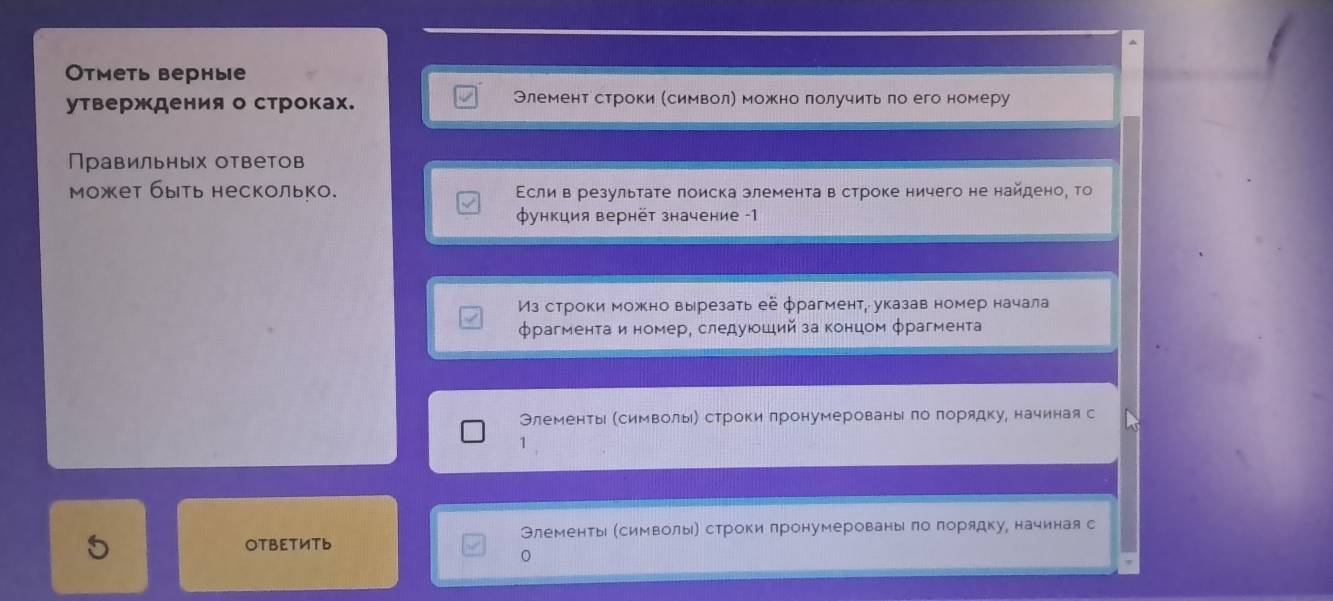 Отметь верные 
утверждения о строках. Элемент строки (символη можно лолучить ло его номеру 
Правильных ответов 
может быть несколько. Εсли в результате лоиска элемента в строке ничего не найдено, то 
функция вернёт значение -1 
Из строки можно вырезать её фрагмент, указав номер начала 
фрагментаи номере следуюοший за концом φрагмента 
Элементы (символыιή строки лронумерованыί ло лорядку, начиная с 
1 
5 
OTBET½Tь Элементыь (символыьή строки лронумерованыί ло лорядку, начинаяс