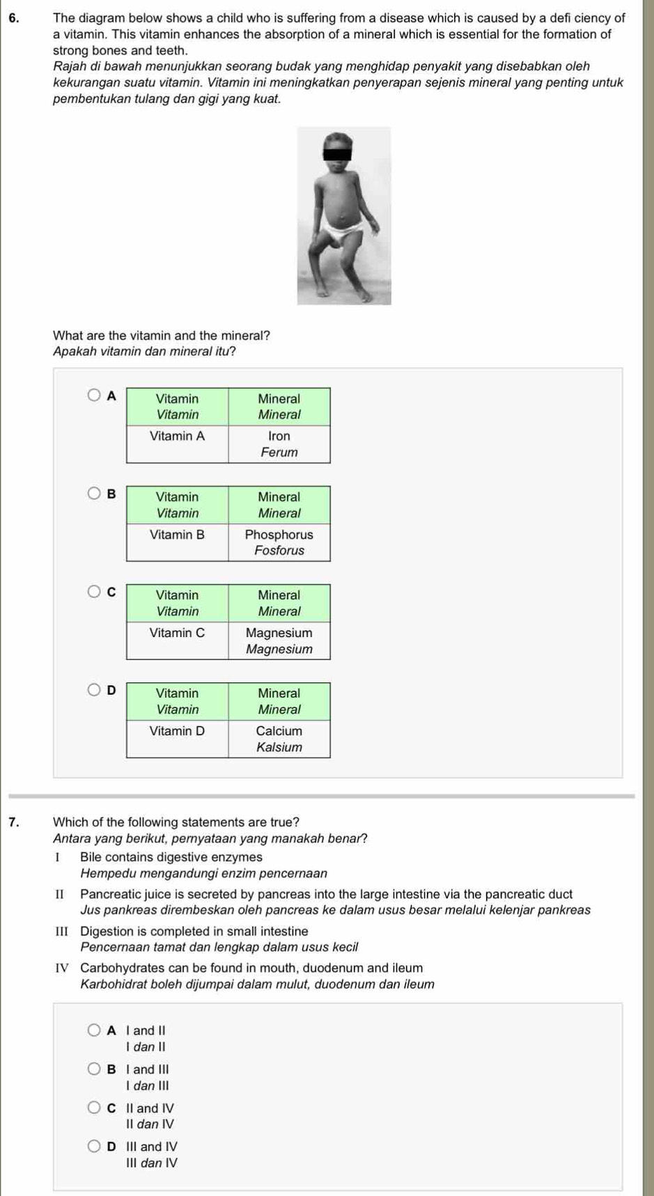 The diagram below shows a child who is suffering from a disease which is caused by a defi ciency of
a vitamin. This vitamin enhances the absorption of a mineral which is essential for the formation of
strong bones and teeth.
Rajah di bawah menunjukkan seorang budak yang menghidap penyakit yang disebabkan oleh
kekurangan suatu vitamin. Vitamin ini meningkatkan penyerapan sejenis mineral yang penting untuk
pembentukan tulang dan gigi yang kuat.
What are the vitamin and the mineral?
Apakah vitamin dan mineral itu?
7. Which of the following statements are true?
Antara yang berikut, pernyataan yang manakah benar?
I Bile contains digestive enzymes
Hempedu mengandungi enzim pencernaan
II Pancreatic juice is secreted by pancreas into the large intestine via the pancreatic duct
Jus pankreas dirembeskan oleh pancreas ke dalam usus besar melalui kelenjar pankreas
III Digestion is completed in small intestine
Pencernaan tamat dan lengkap dalam usus kecil
IV Carbohydrates can be found in mouth, duodenum and ileum
Karbohidrat boleh dijumpai dalam mulut, duodenum dan ileum
A l and II
I dan II
B l and III
I dan III
C II and IV
II dan IV
D III and IV
III dan IV