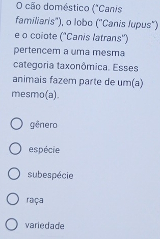 cão doméstico ("Canis
familiaris”), o lobo (“Canis lupus”)
e o coiote (“Canis latrans”)
pertencem a uma mesma
categoria taxonômica. Esses
animais fazem parte de um(a)
mesmo(a).
gênero
espécie
subespécie
raça
variedade