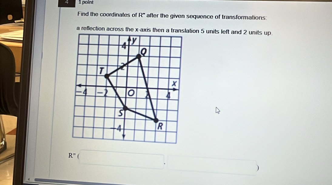 4 1 point 
Find the coordinates of R'' after the given sequence of transformations: 
a reflection across the x-axis then a translation 5 units left and 2 units up.
R''(□ . □