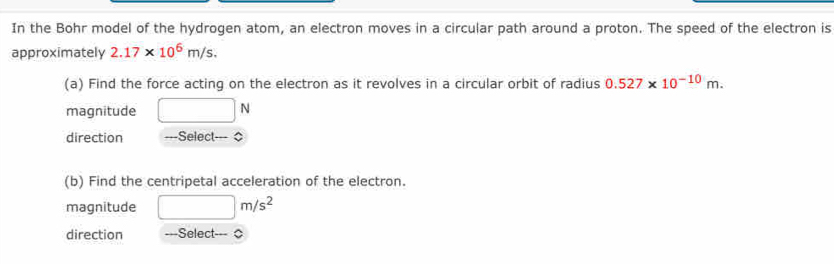 In the Bohr model of the hydrogen atom, an electron moves in a circular path around a proton. The speed of the electron is 
approximately 2.17* 10^6m/s. 
(a) Find the force acting on the electron as it revolves in a circular orbit of radius 0.527* 10^(-10)m. 
magnitude □ N
direction ---Select--- $ 
(b) Find the centripetal acceleration of the electron. 
magnitude □ m/s^2
direction ===Select-== 0