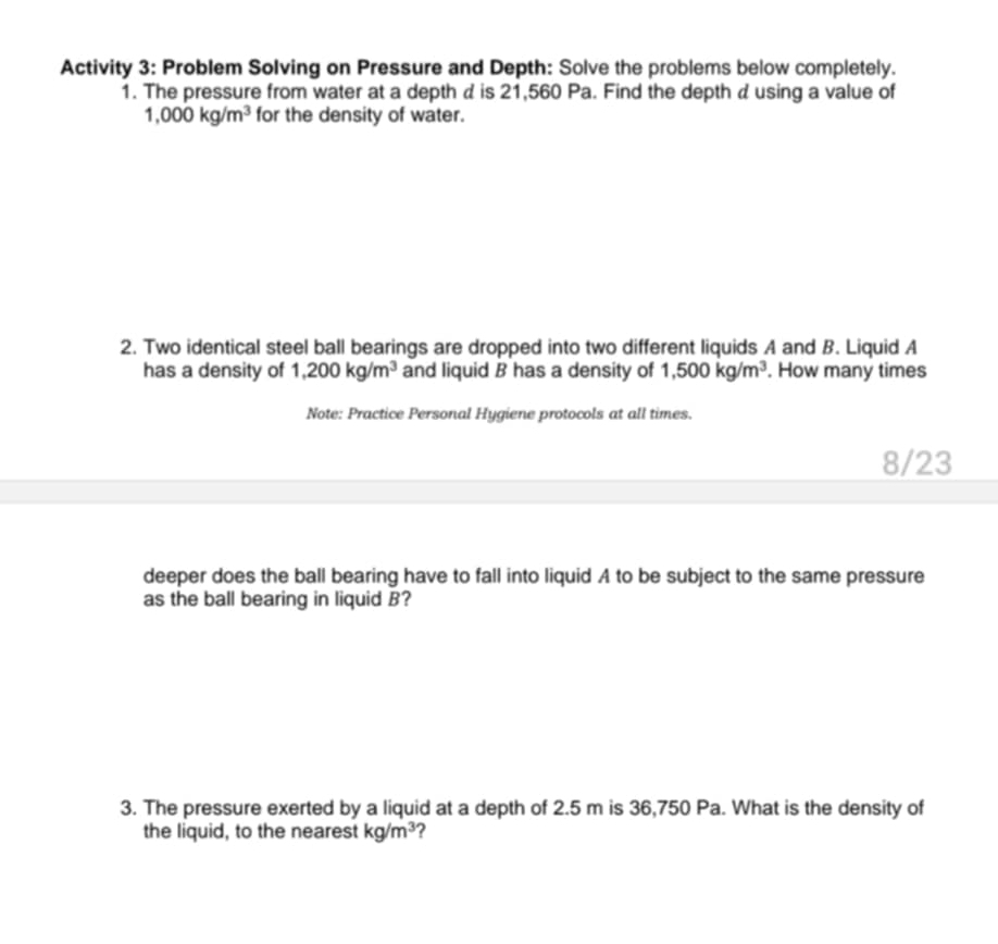 Activity 3: Problem Solving on Pressure and Depth: Solve the problems below completely. 
1. The pressure from water at a depth d is 21,560 Pa. Find the depth dusing a value of
1,000kg/m^3 for the density of water. 
2. Two identical steel ball bearings are dropped into two different liquids A and B. Liquid A 
has a density of 1,200kg/m^3 and liquid B has a density of 1,500kg/m^3. How many times 
Note: Practice Personal Hygiene protocols at all times. 
8/23 
deeper does the ball bearing have to fall into liquid A to be subject to the same pressure 
as the ball bearing in liquid B? 
3. The pressure exerted by a liquid at a depth of 2.5 m is 36,750 Pa. What is the density of 
the liquid, to the nearest kg/m^3