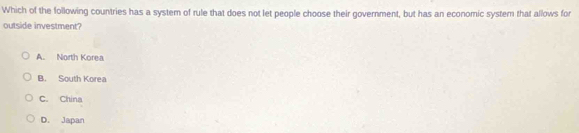 Which of the following countries has a system of rule that does not let people choose their government, but has an economic syster that allows for
outside investment?
A. North Korea
B. South Korea
C. China
D. Japan