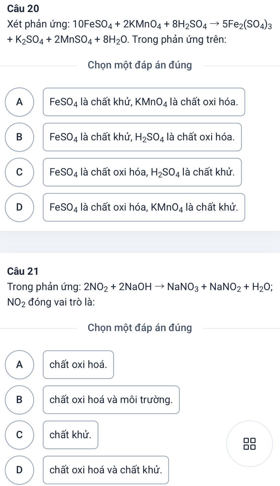 Xét phản ứng: 10Fe SO_4+2KMnO_4+8H_2SO_4to 5Fe_2(SO_4)_3
+K_2SO_4+2MnSO_4+8H_2O. Trong phản ứng trên:
Chọn một đáp án đúng
A Fe SO_4 là chất khử, KMnO_4 là chất oxi hóa.
B Fe SO_4 là chất khử, H_2SO_4 là chất oxi hóa.
C Fe SO_4 là chất oxi hóa, H_2SO_4 là chất khử.
D FeSO_4 là chất oxi hóa, KMnO_4 là chất khử.
Câu 21
Trong phản ứng: 2NO_2+2NaOHto NaNO_3+NaNO_2+H_2O;
NO_2 đóng vai trò là:
Chọn một đáp án đúng
A chất oxi hoá.
B chất oxi hoá và môi trường.
C chất khử.
Ar
D chất oxi hoá và chất khử.