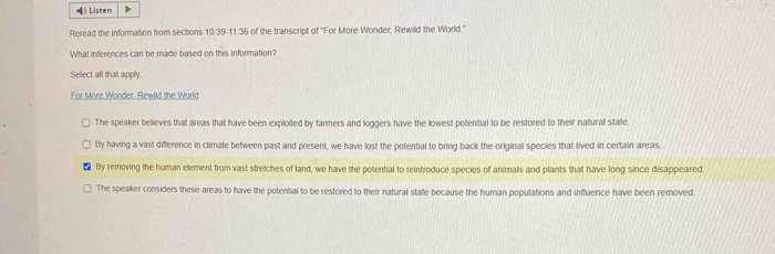 (》 Listen
Reread the information from sections 10:39-11:36 of the transcript of ''For More Wonder, Rewild the World.''
What inferences can be made based on this information?
Select all that apply.
For More Wonder. Rewild the World
The speaker believes that areas that have been exploited by farmers and loggers have the lowest potential to be restored to their natural stafe
By having a vast difference in climate between past and present, we have lost the potential to bring back the original species that lived in certain areas.
By removing the human element from vast stretches of land, we have the potential to reintroduce species of animals and plants that have long since disappeared.
The speaker considers these areas to have the potential to be restored to their natural state because the human populations and influence have been removed