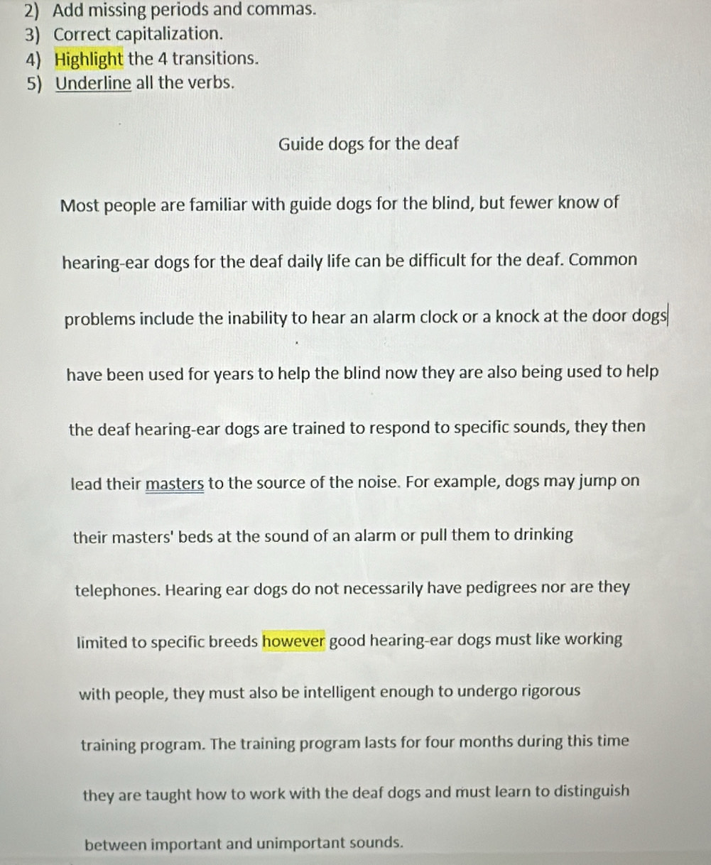 Add missing periods and commas. 
3) Correct capitalization. 
4) Highlight the 4 transitions. 
5) Underline all the verbs. 
Guide dogs for the deaf 
Most people are familiar with guide dogs for the blind, but fewer know of 
hearing-ear dogs for the deaf daily life can be difficult for the deaf. Common 
problems include the inability to hear an alarm clock or a knock at the door dogs 
have been used for years to help the blind now they are also being used to help 
the deaf hearing-ear dogs are trained to respond to specific sounds, they then 
lead their masters to the source of the noise. For example, dogs may jump on 
their masters' beds at the sound of an alarm or pull them to drinking 
telephones. Hearing ear dogs do not necessarily have pedigrees nor are they 
limited to specific breeds however good hearing-ear dogs must like working 
with people, they must also be intelligent enough to undergo rigorous 
training program. The training program lasts for four months during this time 
they are taught how to work with the deaf dogs and must learn to distinguish 
between important and unimportant sounds.