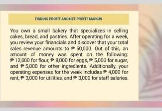 FINDING PROFIT AND NET PROFIT MARGIN 
You own a small bakery that specializes in selling 
cakes, bread, and pastries. After operating for a week, 
you review your financials and discover that your total 
sales revenue amounts to P 50,000. Out of this, an 
amount of money was spent on the following:
P12,000 for flour, P 8,000 for eggs, P 5,000 for sugar, 
and 5,000 for other ingredients. Additionally, your 
operating expenses for the week includes 4,000 for 
rent, 3,000 for utilities, and 3,000 for staff salaries.