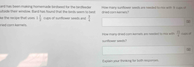 Bard has been making homemade birdseed for the birdfeeder How many sunflower seeds are needed to mix with 9 cups of 
utside their window. Bard has found that the birds seem to best dried corn kernels? 
ke the recipe that uses 1 1/2  cups of sunflower seeds and  3/4 
ried corn kernels. 
How many dried corn kernels are needed to mix with  15/4  cups of 
sunflower seeds? 
Explain your thinking for both responses.