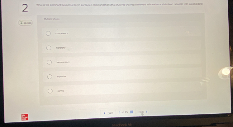 What is the dominant business ethic in corporate communications that involves sharing all relevant information and decision rationale with stakeholders?
Multiple Choice
00.29.28
competence
hierarchy
transparency
expertise
caring
Prev 2 of 25 Next >
MacBook A