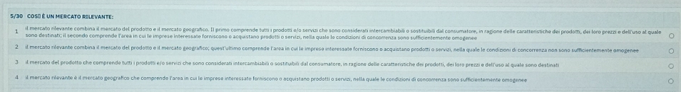 5/30 COS" é UN MERCATO RILEVANTE:
il mercato rilevante combina il mercato del prodotto e il mercato goograñco. Il primo comprende tutti i prodotti e/o servizi che sono considerati intercambiabii o sostituibili dai consumatore, in ragione delle caratterisiche dei prodotti, dei loro prezzi e dell'uso al quale
sono destinati; il secondo comprende larea in cui le imprese interessate forniscono o acquistano prodotti o servizi, nella quale le condizioni di concorrenza sono sufficientemente omogenee
2 il mercato rilevante combina il mercato del prodotto e il mercato geografico; quest'ultimo comprende l'area in cui le imprese interessate forníscono o acquistano prodotti o servizi, nella quale le condizioni di concorrenza non sono sufficientemente omogene
3 il mercato del prodotto che comprende tutti i prodotti e/o servizi che sono considerati intercambiabili o sostituibili dal consumatore, in ragione delle caratteristiche dei prodotti, dei Ioro prezzi e dell'uso al quale sono destinati
4 il mercato nilevante é il mercato geografico che comprende l'area in cui le imprese interessate forniscono o acquistano prodotti o servizi, nella quale le condizioni di concorrenza sono sufficientemente omogenee