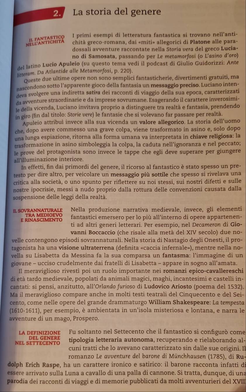 La storia del genere
N E LLANT I C H IL FANTASTICO I primi esempi di letteratura fantastica si trovano nell’anti-
chità greco-romana, dai «miti» allegorici di Platone alle para-
dossali avventure raccontate nella Storia vera del greco Lucia-
no di Samosata, passando per Le metamorfosi (o L’asino d’oro)
del latino Lucio Apuleio (su questo tema vedi il podcast di Giulio Guidorizzi: Ante
litteram. Da Atlantide alle Metamorfosi, p. 220).
Queste due ultime opere non sono semplici fantasticherie, divertimenti gratuiti, ma
nascondono sotto l’apparente gioco della fantasia un messaggio preciso. Luciano inten-
deva svolgere una indiretta satira dei racconti di viaggio della sua epoca, caratterizzati
da avventure straordinarie e da imprese sovrumane. Esagerando il carattere inverosimi-
le della vicenda, Luciano invitava proprio a distinguere tra realtà e fantasia, prendendo
in giro (fin dal titolo: Storie vere) le fantasie che si volevano far passare per realtà.
Apuleio attribuì invece alla sua vicenda un valore allegorico. La storia dell’uomo
che, dopo avere commesso una grave colpa, viene trasformato in asino e, solo dopo
una lunga espiazione, ritorna alla forma umana va interpretata in chiave religiosa: la
trasformazione in asino simboleggia la colpa, la caduta nell’ignoranza e nel peccato;
le prove del protagonista sono invece le tappe che egli deve superare per giungere
all'illuminazione interiore.
In effetti, fin dai primordi del genere, il ricorso al fantastico è stato spesso un pre-
testo per dire altro, per veicolare un messaggio più sottile che spesso si rivelava una
critica alla società, o uno spunto per riflettere su noi stessi, sui nostri difetti e sulle
nostre ipocrisie, messi a nudo proprio dalla rottura delle convenzioni causata dalla
sospensione delle leggi della realtà.
IL SOVRANNATURALE Nella produzione narrativa medievale, invece, gli elementi
TRA MEDIOEVO
E RINASCIMENTO fantastici emersero per lo più all’interno di opere appartenen-
ti ad altri generi letterari. Per esempio, nel Decameron di Gio-
vanni Boccaccio (che risale alla metà del XIV secolo) due no-
velle contengono episodi sovrannaturali. Nella storia di Nastagio degli Onesti, il pro-
tagonista ha una visione ultraterrena (defınita «caccia infernale»), mentre nella no-
vella su Lisabetta da Messina fa la sua comparsa un fantasma: l’immagine di un
giovane - ucciso crudelmente dai fratelli di Lisabetta - appare in sogno all’amata.
Il meraviglioso rivestì poi un ruolo importante nei romanzi epico-cavallereschi
di età tardo medievale, popolati da animali magici, maghi, incantesimi e castelli in-
cantati: si pensi, anzitutto, all’Orlando furioso di Ludovico Ariosto (poema del 1532).
Ma il meraviglioso compare anche in molti testi teatrali del Cinquecento e del Sei-
cento, come nelle opere del grande drammaturgo William Shakespeare: La tempesta
(1610-1611), per esempio, è ambientata in un’isola misteriosa e lontana, e narra le
avventure di un mago, Prospero.
LA DEFINIZIONE Fu soltanto nel Settecento che il fantastico si confgurò come
DEL GENERE
NEL SETTECENTO tipologia letteraria autonoma, recuperando e rielaborando al-
cuni tratti che lo avevano caratterizzato sin dalle sue origini. Il
romanzo Le avventure del barone di Münchhausen (1785), di Ru-
dolph Erich Raspe, ha un carattere ironico e satirico: il barone racconta infatti di
essere arrivato sulla Luna a cavallo di una palla di cannone. Si tratta, dunque, di una
parodia dei racconti di viaggi e di memorie pubblicati da molti avventurieri del XVII