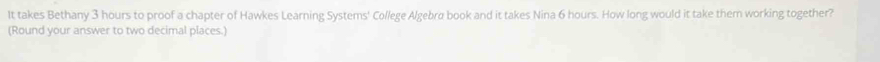 It takes Bethany 3 hours to proof a chapter of Hawkes Learning Systems' College Algebrø book and it takes Nina 6 hours. How long would it take them working together? 
(Round your answer to two decimal places.)