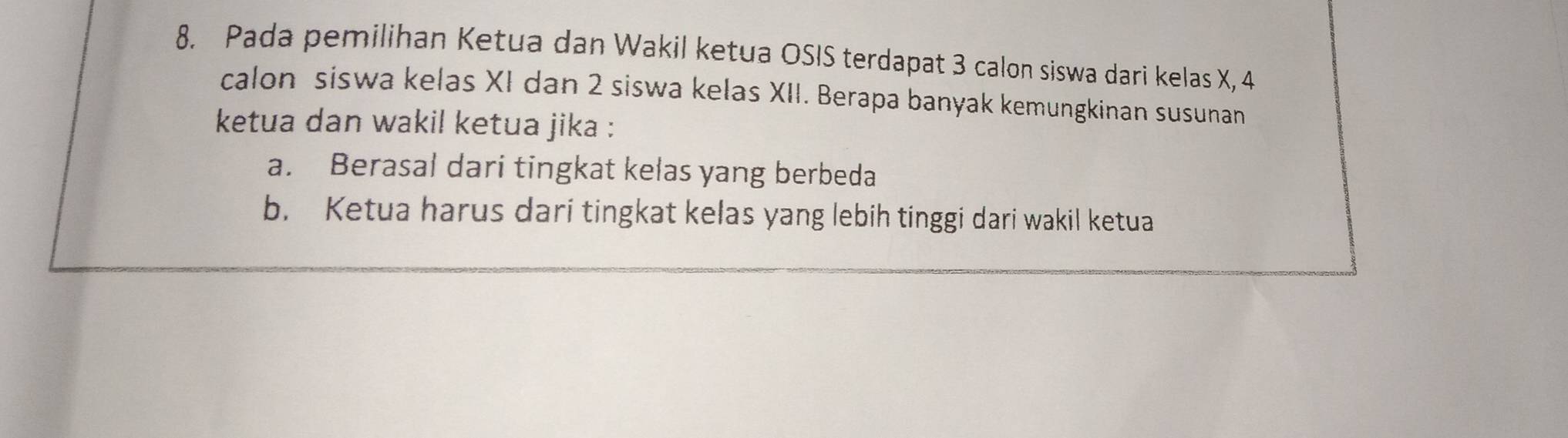 Pada pemilihan Ketua dan Wakil ketua OSIS terdapat 3 calon siswa dari kelas X, 4
calon siswa kelas XI dan 2 siswa kelas XII. Berapa banyak kemungkinan susunan
ketua dan wakil ketua jika :
a. Berasal dari tingkat kelas yang berbeda
b. Ketua harus dari tingkat kelas yang lebih tinggi dari wakil ketua