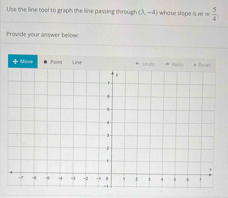 Use the line tool to graph the line passing through (3,-4) whose slope is m= 5/4 . 
Provide your answer below: 
Move Point Line