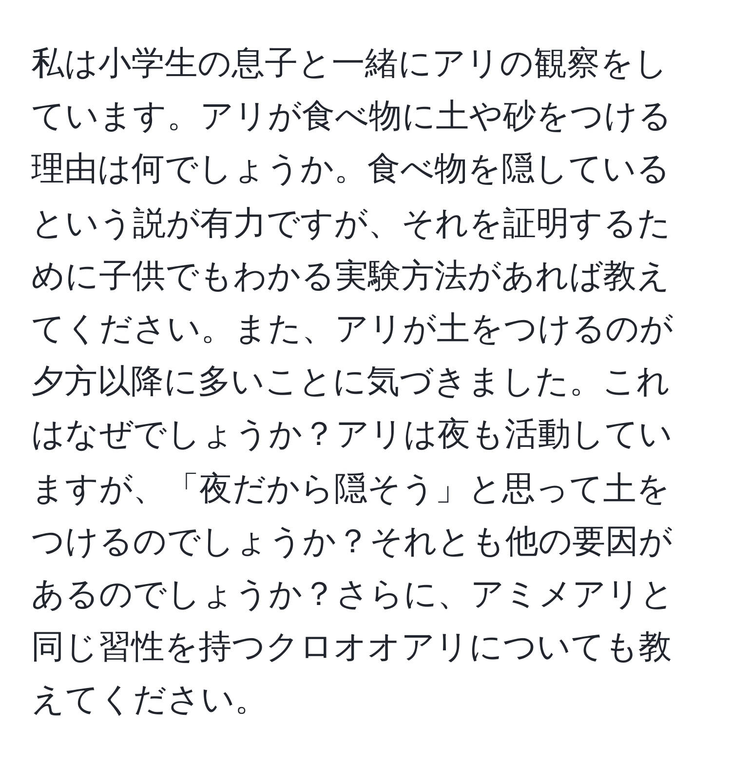 私は小学生の息子と一緒にアリの観察をしています。アリが食べ物に土や砂をつける理由は何でしょうか。食べ物を隠しているという説が有力ですが、それを証明するために子供でもわかる実験方法があれば教えてください。また、アリが土をつけるのが夕方以降に多いことに気づきました。これはなぜでしょうか？アリは夜も活動していますが、「夜だから隠そう」と思って土をつけるのでしょうか？それとも他の要因があるのでしょうか？さらに、アミメアリと同じ習性を持つクロオオアリについても教えてください。