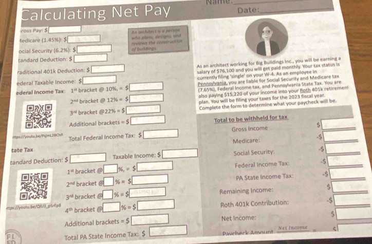 Calculating Net Pay Name_ Date:_ 
ross Pay: S 
4edicare (1.45%): $ □ An architect is a person 
ocial Security (6.2%): $ □ of buildings. reviews the construction who plans, designs, and 
tandard Deduction: $ □
raditional 401k Deduction: s □ As an architect working for Big Buildings inc., you will be earning a 
salary of $76,100 and you will get paid monthly. Your tax status is 
ederal Taxable Income: □ currently filing ‘single’ on your W-4. As an employee in 
ederal Income Tax: 1^(st) bracket @ 10% , =$□ Pennsylvania, you are liable for Social Security and Medicare tax 
(7.65%), Federal Income tax, and Pennsylvania State Tax. You are
2^(nd) bracket @ 12% =$□ also paying $15,220 of your income into your Roth 401k retiremen
3^(nd) bracket @ 22% =$□ plan. You will be filing your taxes for the 2023 fiscal year. 
Complete the form to determine what your paycheck will be. 
Additional brackets =$□ Total to be withheld for tax 
ittps://youtu.be/PsjmL28Chf Total Federal Income Tax: $ □ Gross Income s 
-$ 
tate Tax Medicare: 
tandard Deduction: $ □ Taxable Income: beginarrayr □  5□ endarray Social Security: -s
1^(st) bracket @ □ % ,=$□ Federal Income Tax: -$
2^(nd) bracket @ □ % =$□ PA State Income Tax: -s 
$
3^(rd) bracket @ □ % =$□ Remaining Income: -7.32
ittps://youtu.be/QIU3_pSrEp8 bracket @ □ % =$□ Roth 401k Contribution: -$ _ 
4^(th)
Additional brackets =$□ Net Income: s □ 
FI Total PA State Income Tax: $□ Pavcherk Amount Net Income ς x_-