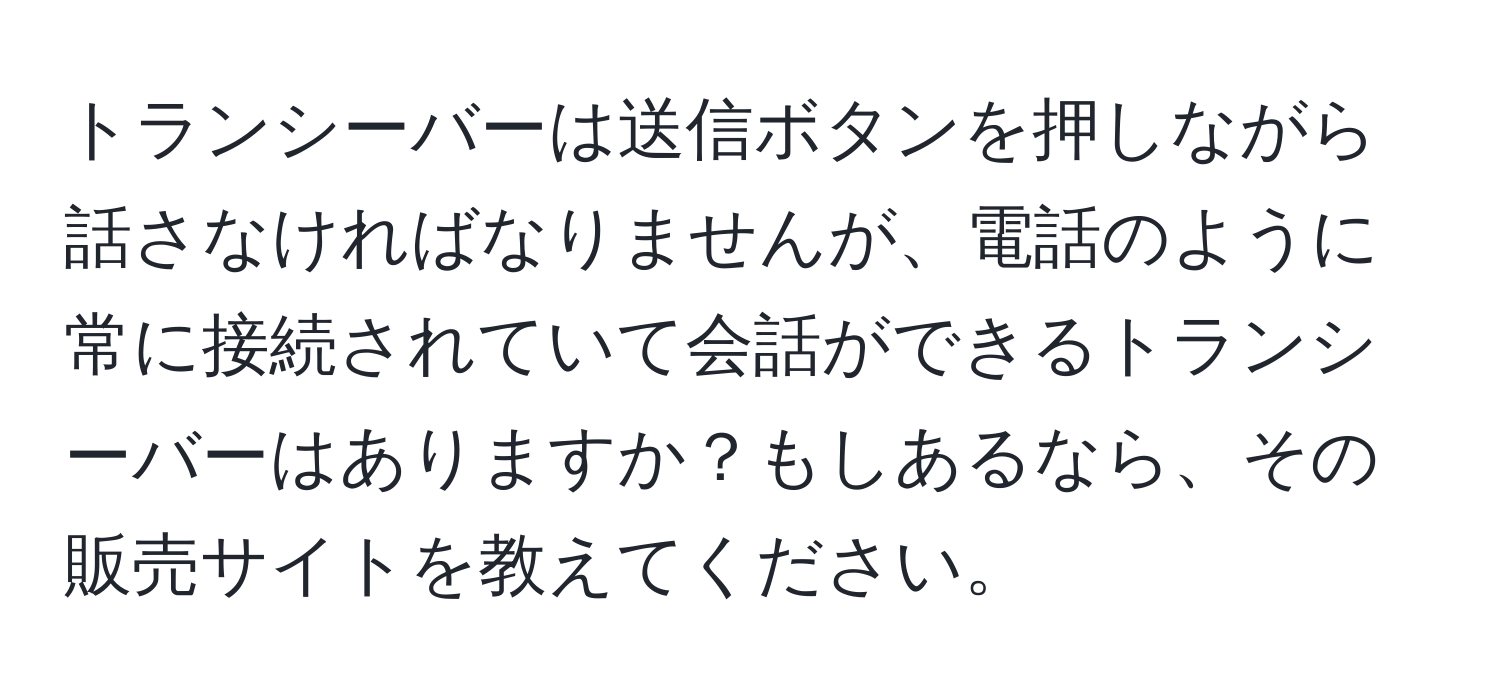 トランシーバーは送信ボタンを押しながら話さなければなりませんが、電話のように常に接続されていて会話ができるトランシーバーはありますか？もしあるなら、その販売サイトを教えてください。