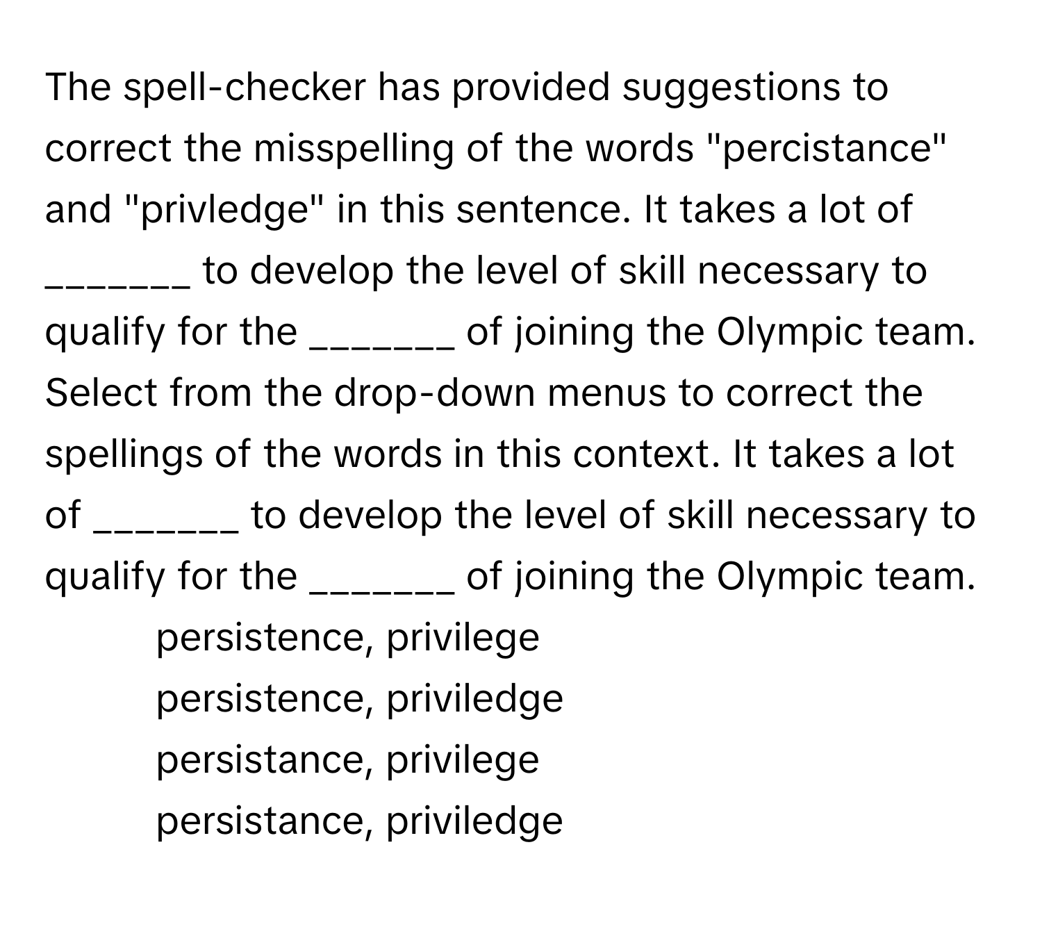 The spell-checker has provided suggestions to correct the misspelling of the words "percistance" and "privledge" in this sentence. It takes a lot of _______ to develop the level of skill necessary to qualify for the _______ of joining the Olympic team. Select from the drop-down menus to correct the spellings of the words in this context. It takes a lot of _______ to develop the level of skill necessary to qualify for the _______ of joining the Olympic team.

1) persistence, privilege
2) persistence, priviledge
3) persistance, privilege
4) persistance, priviledge